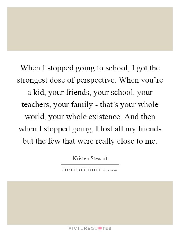 When I stopped going to school, I got the strongest dose of perspective. When you're a kid, your friends, your school, your teachers, your family - that's your whole world, your whole existence. And then when I stopped going, I lost all my friends but the few that were really close to me Picture Quote #1