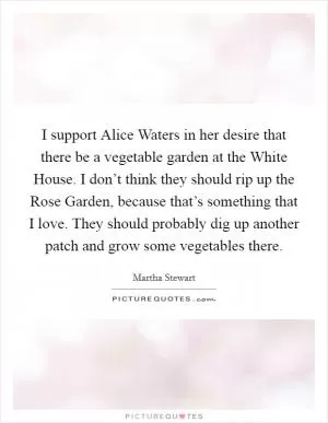 I support Alice Waters in her desire that there be a vegetable garden at the White House. I don’t think they should rip up the Rose Garden, because that’s something that I love. They should probably dig up another patch and grow some vegetables there Picture Quote #1