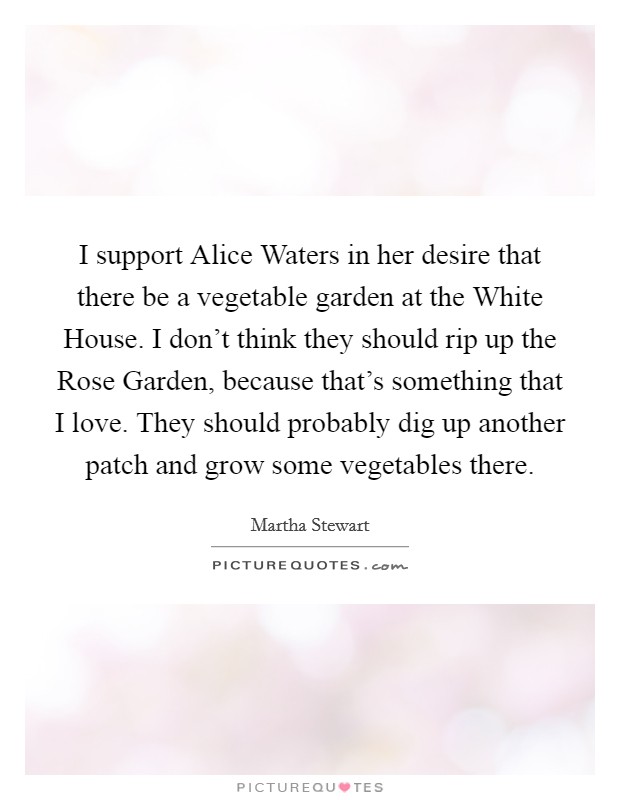I support Alice Waters in her desire that there be a vegetable garden at the White House. I don't think they should rip up the Rose Garden, because that's something that I love. They should probably dig up another patch and grow some vegetables there Picture Quote #1