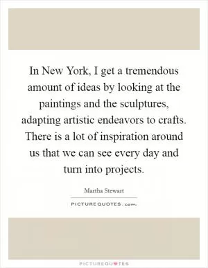 In New York, I get a tremendous amount of ideas by looking at the paintings and the sculptures, adapting artistic endeavors to crafts. There is a lot of inspiration around us that we can see every day and turn into projects Picture Quote #1