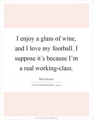 I enjoy a glass of wine, and I love my football. I suppose it’s because I’m a real working-class Picture Quote #1