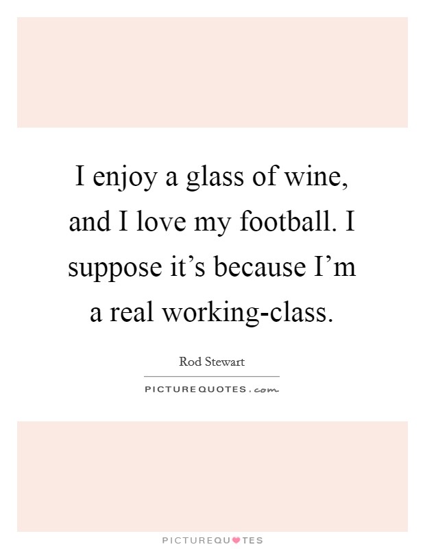I enjoy a glass of wine, and I love my football. I suppose it's because I'm a real working-class Picture Quote #1