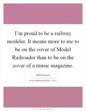 I’m proud to be a railway modeler. It means more to me to be on the cover of Model Railroader than to be on the cover of a music magazine Picture Quote #1