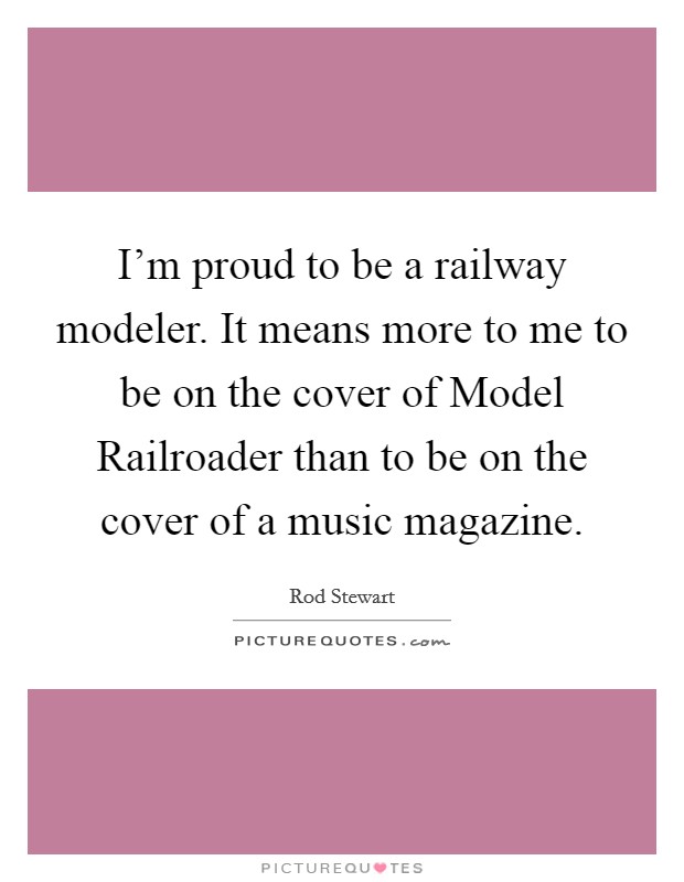 I'm proud to be a railway modeler. It means more to me to be on the cover of Model Railroader than to be on the cover of a music magazine Picture Quote #1