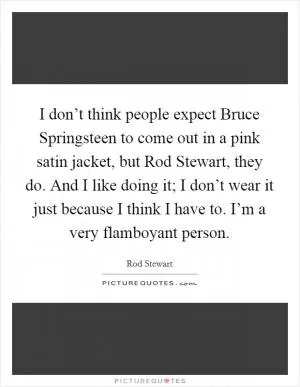 I don’t think people expect Bruce Springsteen to come out in a pink satin jacket, but Rod Stewart, they do. And I like doing it; I don’t wear it just because I think I have to. I’m a very flamboyant person Picture Quote #1