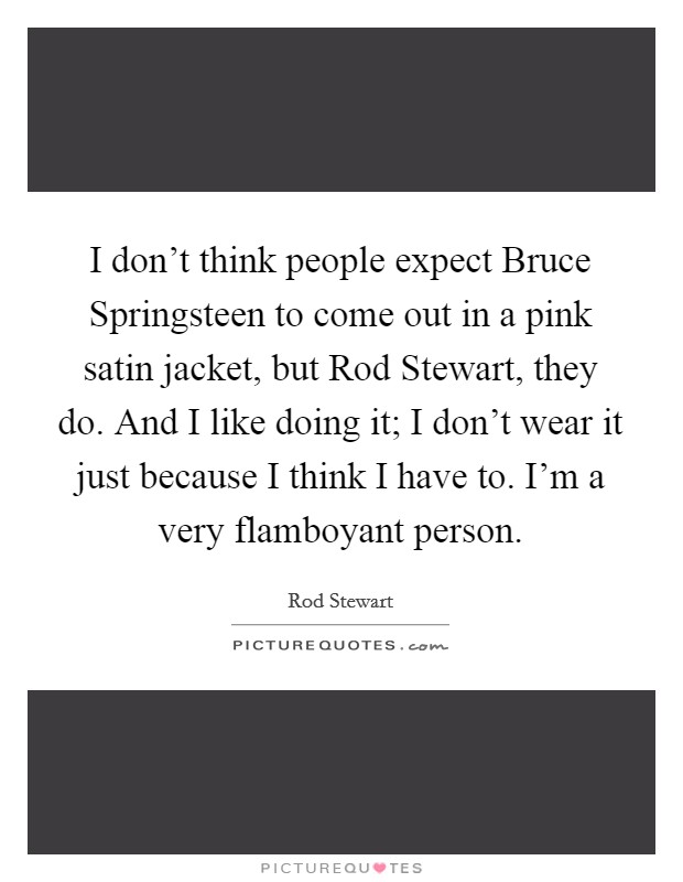 I don't think people expect Bruce Springsteen to come out in a pink satin jacket, but Rod Stewart, they do. And I like doing it; I don't wear it just because I think I have to. I'm a very flamboyant person Picture Quote #1