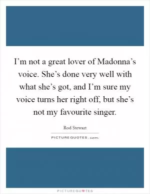 I’m not a great lover of Madonna’s voice. She’s done very well with what she’s got, and I’m sure my voice turns her right off, but she’s not my favourite singer Picture Quote #1