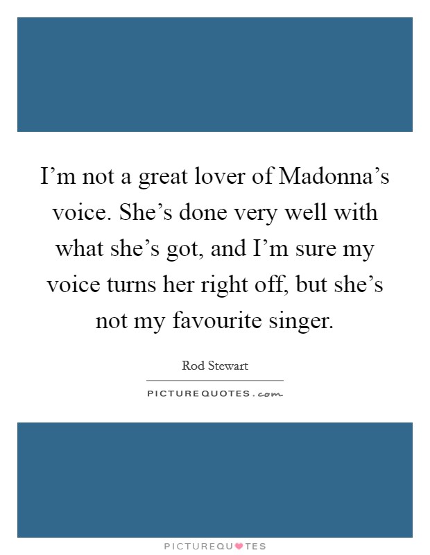 I'm not a great lover of Madonna's voice. She's done very well with what she's got, and I'm sure my voice turns her right off, but she's not my favourite singer Picture Quote #1