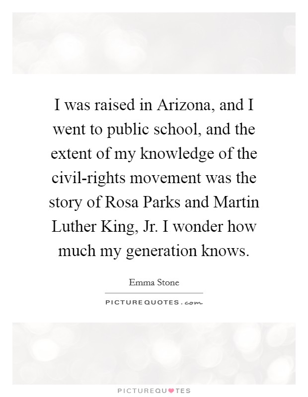 I was raised in Arizona, and I went to public school, and the extent of my knowledge of the civil-rights movement was the story of Rosa Parks and Martin Luther King, Jr. I wonder how much my generation knows Picture Quote #1