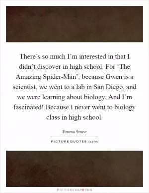 There’s so much I’m interested in that I didn’t discover in high school. For ‘The Amazing Spider-Man’, because Gwen is a scientist, we went to a lab in San Diego, and we were learning about biology. And I’m fascinated! Because I never went to biology class in high school Picture Quote #1