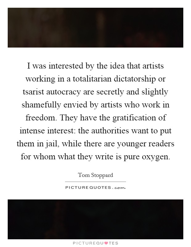 I was interested by the idea that artists working in a totalitarian dictatorship or tsarist autocracy are secretly and slightly shamefully envied by artists who work in freedom. They have the gratification of intense interest: the authorities want to put them in jail, while there are younger readers for whom what they write is pure oxygen Picture Quote #1