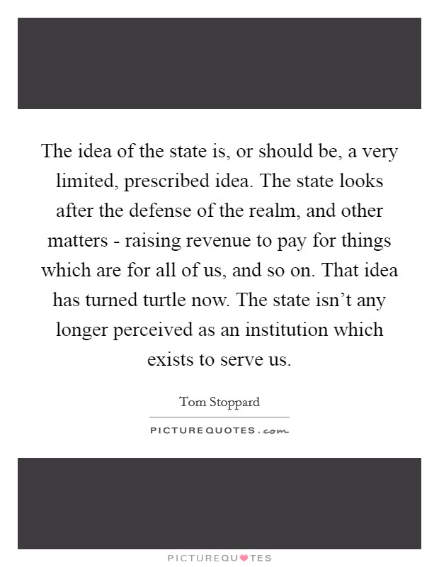 The idea of the state is, or should be, a very limited, prescribed idea. The state looks after the defense of the realm, and other matters - raising revenue to pay for things which are for all of us, and so on. That idea has turned turtle now. The state isn't any longer perceived as an institution which exists to serve us Picture Quote #1
