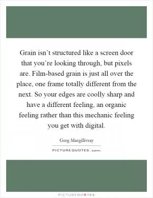 Grain isn’t structured like a screen door that you’re looking through, but pixels are. Film-based grain is just all over the place, one frame totally different from the next. So your edges are coolly sharp and have a different feeling, an organic feeling rather than this mechanic feeling you get with digital Picture Quote #1