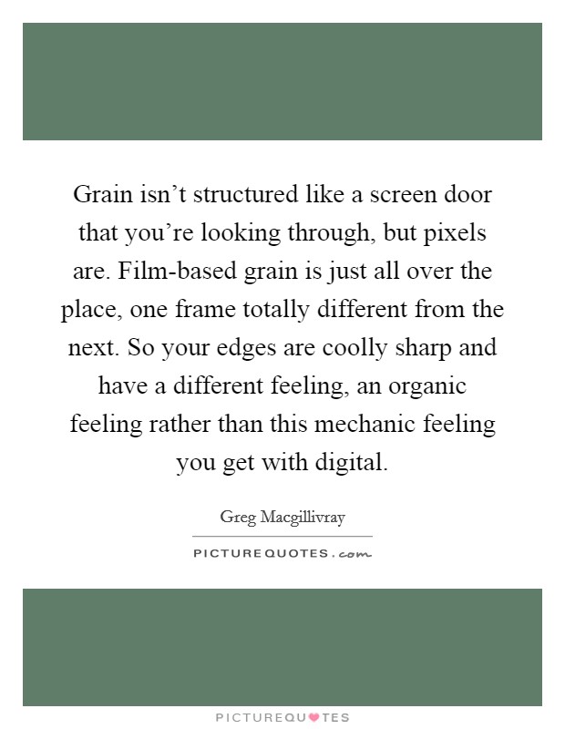 Grain isn't structured like a screen door that you're looking through, but pixels are. Film-based grain is just all over the place, one frame totally different from the next. So your edges are coolly sharp and have a different feeling, an organic feeling rather than this mechanic feeling you get with digital Picture Quote #1