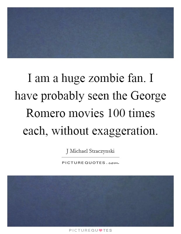 I am a huge zombie fan. I have probably seen the George Romero movies 100 times each, without exaggeration Picture Quote #1