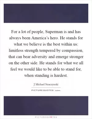 For a lot of people, Superman is and has always been America’s hero. He stands for what we believe is the best within us: limitless strength tempered by compassion, that can bear adversity and emerge stronger on the other side. He stands for what we all feel we would like to be able to stand for, when standing is hardest Picture Quote #1