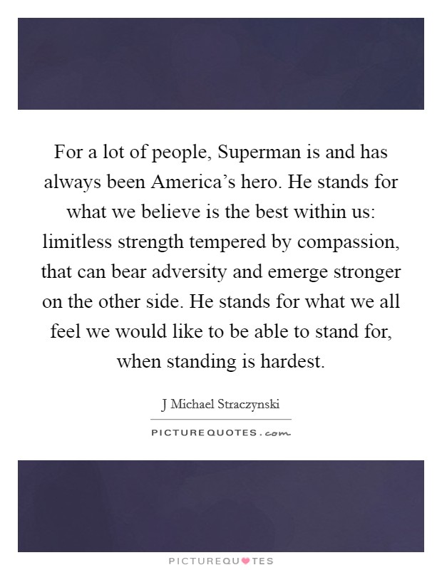 For a lot of people, Superman is and has always been America's hero. He stands for what we believe is the best within us: limitless strength tempered by compassion, that can bear adversity and emerge stronger on the other side. He stands for what we all feel we would like to be able to stand for, when standing is hardest Picture Quote #1