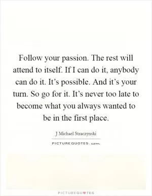 Follow your passion. The rest will attend to itself. If I can do it, anybody can do it. It’s possible. And it’s your turn. So go for it. It’s never too late to become what you always wanted to be in the first place Picture Quote #1