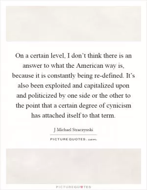 On a certain level, I don’t think there is an answer to what the American way is, because it is constantly being re-defined. It’s also been exploited and capitalized upon and politicized by one side or the other to the point that a certain degree of cynicism has attached itself to that term Picture Quote #1