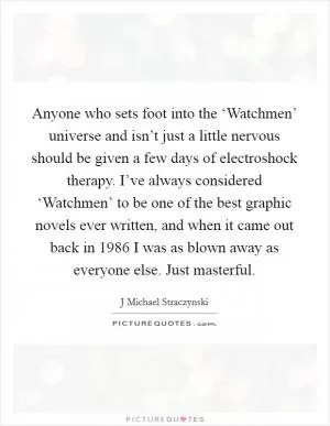 Anyone who sets foot into the ‘Watchmen’ universe and isn’t just a little nervous should be given a few days of electroshock therapy. I’ve always considered ‘Watchmen’ to be one of the best graphic novels ever written, and when it came out back in 1986 I was as blown away as everyone else. Just masterful Picture Quote #1