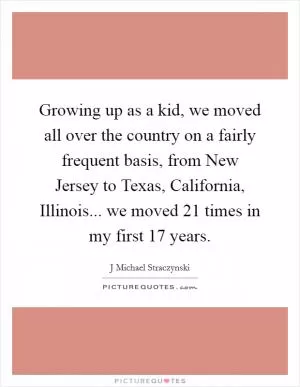 Growing up as a kid, we moved all over the country on a fairly frequent basis, from New Jersey to Texas, California, Illinois... we moved 21 times in my first 17 years Picture Quote #1