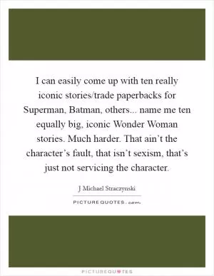 I can easily come up with ten really iconic stories/trade paperbacks for Superman, Batman, others... name me ten equally big, iconic Wonder Woman stories. Much harder. That ain’t the character’s fault, that isn’t sexism, that’s just not servicing the character Picture Quote #1
