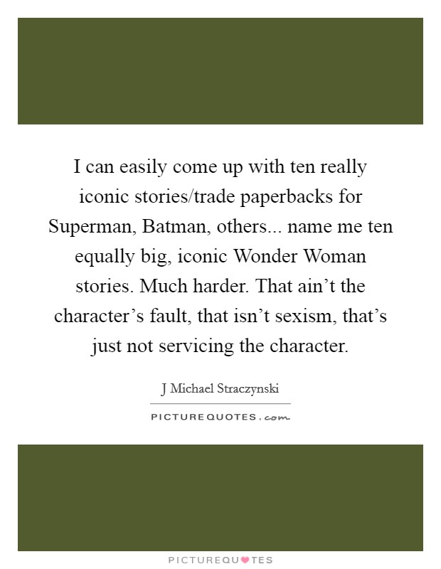 I can easily come up with ten really iconic stories/trade paperbacks for Superman, Batman, others... name me ten equally big, iconic Wonder Woman stories. Much harder. That ain't the character's fault, that isn't sexism, that's just not servicing the character Picture Quote #1