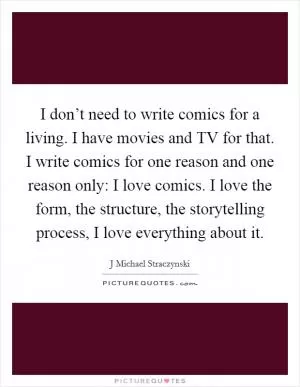 I don’t need to write comics for a living. I have movies and TV for that. I write comics for one reason and one reason only: I love comics. I love the form, the structure, the storytelling process, I love everything about it Picture Quote #1