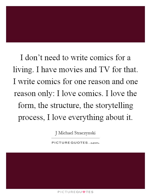 I don't need to write comics for a living. I have movies and TV for that. I write comics for one reason and one reason only: I love comics. I love the form, the structure, the storytelling process, I love everything about it Picture Quote #1