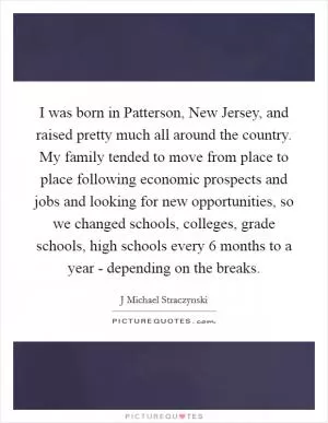 I was born in Patterson, New Jersey, and raised pretty much all around the country. My family tended to move from place to place following economic prospects and jobs and looking for new opportunities, so we changed schools, colleges, grade schools, high schools every 6 months to a year - depending on the breaks Picture Quote #1