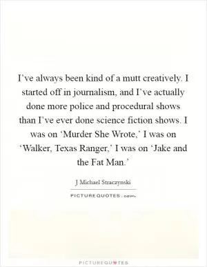 I’ve always been kind of a mutt creatively. I started off in journalism, and I’ve actually done more police and procedural shows than I’ve ever done science fiction shows. I was on ‘Murder She Wrote,’ I was on ‘Walker, Texas Ranger,’ I was on ‘Jake and the Fat Man.’ Picture Quote #1