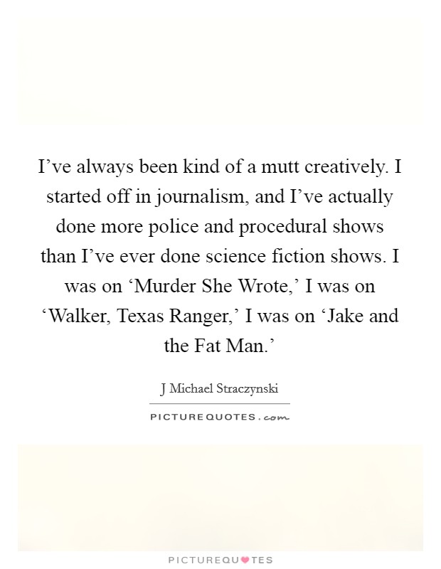 I've always been kind of a mutt creatively. I started off in journalism, and I've actually done more police and procedural shows than I've ever done science fiction shows. I was on ‘Murder She Wrote,' I was on ‘Walker, Texas Ranger,' I was on ‘Jake and the Fat Man.' Picture Quote #1