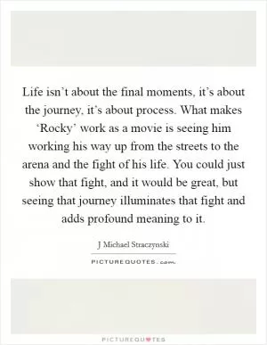 Life isn’t about the final moments, it’s about the journey, it’s about process. What makes ‘Rocky’ work as a movie is seeing him working his way up from the streets to the arena and the fight of his life. You could just show that fight, and it would be great, but seeing that journey illuminates that fight and adds profound meaning to it Picture Quote #1