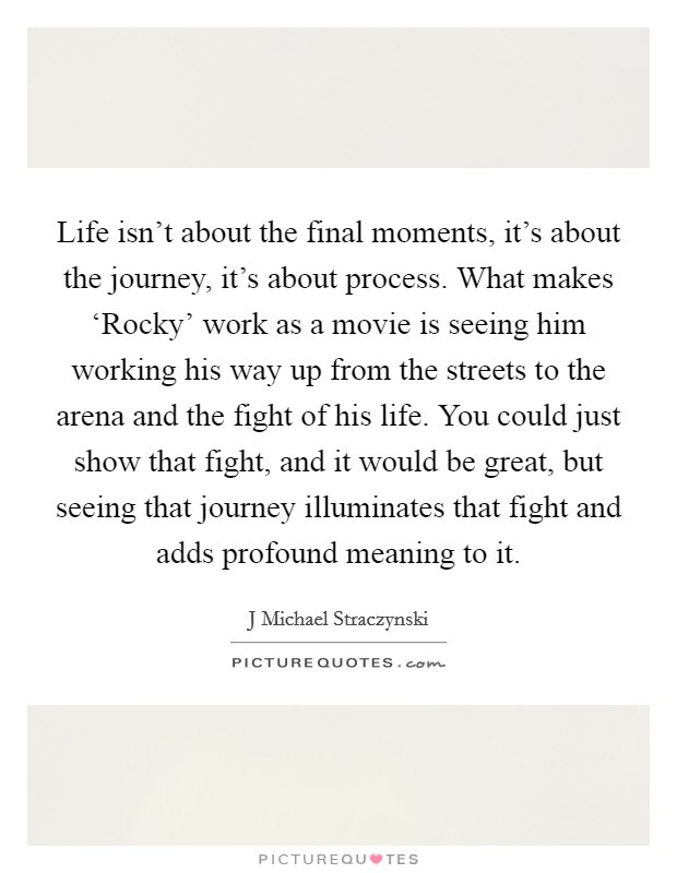 Life isn't about the final moments, it's about the journey, it's about process. What makes ‘Rocky' work as a movie is seeing him working his way up from the streets to the arena and the fight of his life. You could just show that fight, and it would be great, but seeing that journey illuminates that fight and adds profound meaning to it Picture Quote #1