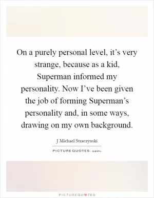 On a purely personal level, it’s very strange, because as a kid, Superman informed my personality. Now I’ve been given the job of forming Superman’s personality and, in some ways, drawing on my own background Picture Quote #1