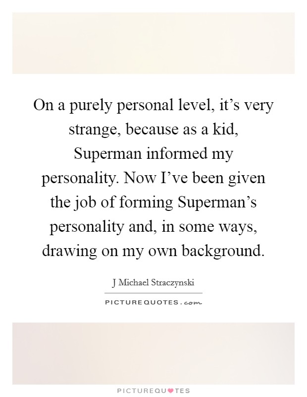 On a purely personal level, it's very strange, because as a kid, Superman informed my personality. Now I've been given the job of forming Superman's personality and, in some ways, drawing on my own background Picture Quote #1