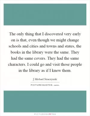 The only thing that I discovered very early on is that, even though we might change schools and cities and towns and states, the books in the library were the same. They had the same covers. They had the same characters. I could go and visit those people in the library as if I knew them Picture Quote #1