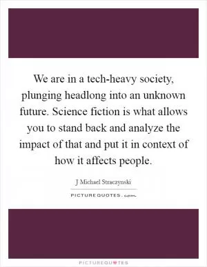 We are in a tech-heavy society, plunging headlong into an unknown future. Science fiction is what allows you to stand back and analyze the impact of that and put it in context of how it affects people Picture Quote #1
