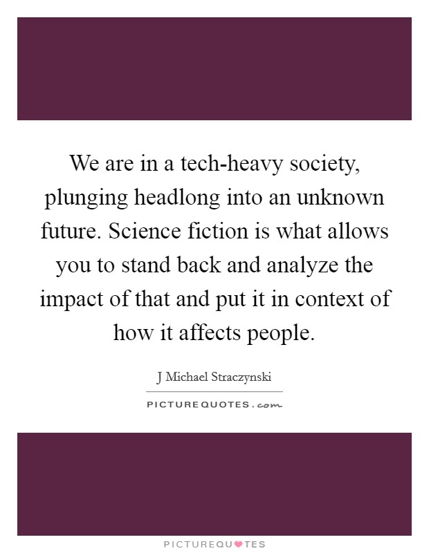 We are in a tech-heavy society, plunging headlong into an unknown future. Science fiction is what allows you to stand back and analyze the impact of that and put it in context of how it affects people Picture Quote #1