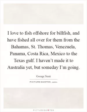 I love to fish offshore for billfish, and have fished all over for them from the Bahamas, St. Thomas, Venezuela, Panama, Costa Rica, Mexico to the Texas gulf. I haven’t made it to Australia yet, but someday I’m going Picture Quote #1