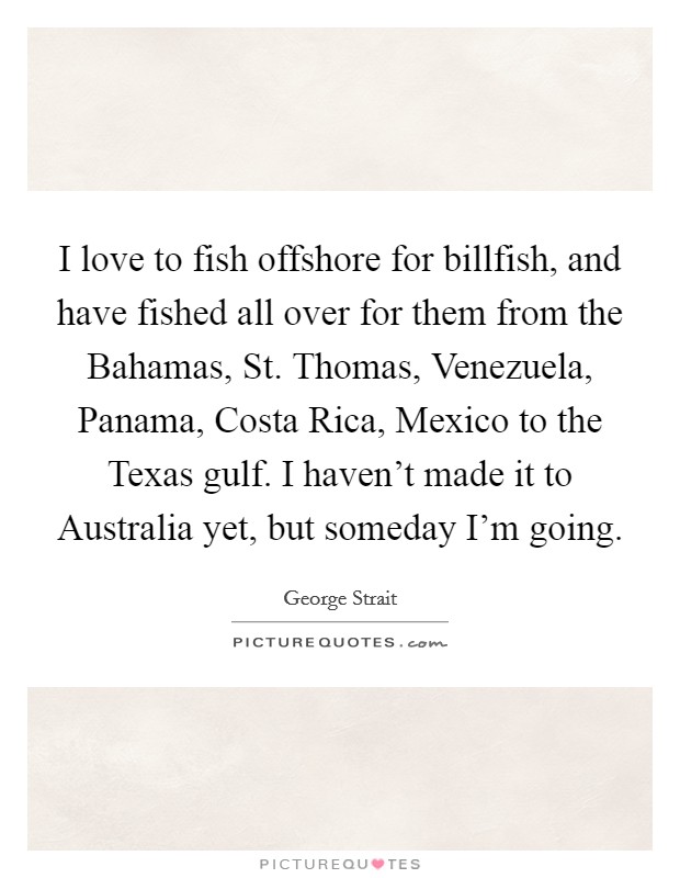 I love to fish offshore for billfish, and have fished all over for them from the Bahamas, St. Thomas, Venezuela, Panama, Costa Rica, Mexico to the Texas gulf. I haven't made it to Australia yet, but someday I'm going Picture Quote #1