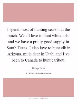 I spend most of hunting season at the ranch. We all love to hunt whitetails, and we have a pretty good supply in South Texas. I also love to hunt elk in Arizona, mule deer in Utah, and I’ve been to Canada to hunt caribou Picture Quote #1