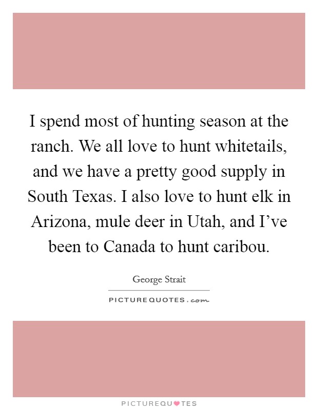 I spend most of hunting season at the ranch. We all love to hunt whitetails, and we have a pretty good supply in South Texas. I also love to hunt elk in Arizona, mule deer in Utah, and I've been to Canada to hunt caribou Picture Quote #1