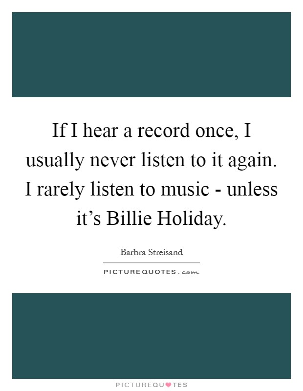 If I hear a record once, I usually never listen to it again. I rarely listen to music - unless it's Billie Holiday Picture Quote #1