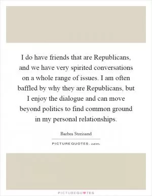 I do have friends that are Republicans, and we have very spirited conversations on a whole range of issues. I am often baffled by why they are Republicans, but I enjoy the dialogue and can move beyond politics to find common ground in my personal relationships Picture Quote #1
