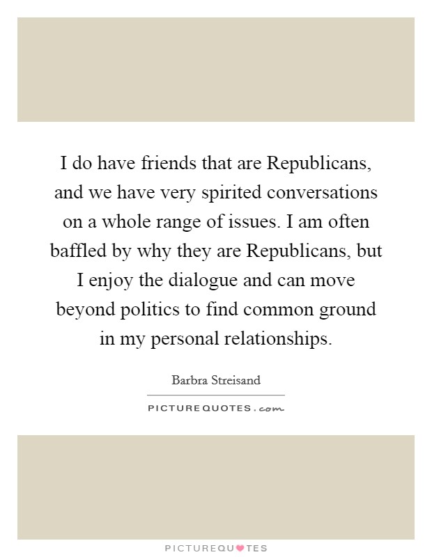 I do have friends that are Republicans, and we have very spirited conversations on a whole range of issues. I am often baffled by why they are Republicans, but I enjoy the dialogue and can move beyond politics to find common ground in my personal relationships Picture Quote #1