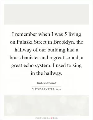 I remember when I was 5 living on Pulaski Street in Brooklyn, the hallway of our building had a brass banister and a great sound, a great echo system. I used to sing in the hallway Picture Quote #1