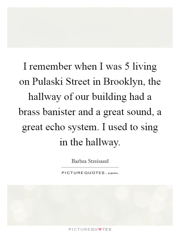 I remember when I was 5 living on Pulaski Street in Brooklyn, the hallway of our building had a brass banister and a great sound, a great echo system. I used to sing in the hallway Picture Quote #1