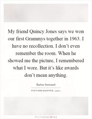 My friend Quincy Jones says we won our first Grammys together in 1963. I have no recollection. I don’t even remember the room. When he showed me the picture, I remembered what I wore. But it’s like awards don’t mean anything Picture Quote #1
