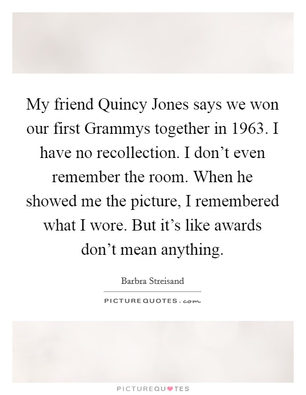 My friend Quincy Jones says we won our first Grammys together in 1963. I have no recollection. I don't even remember the room. When he showed me the picture, I remembered what I wore. But it's like awards don't mean anything Picture Quote #1